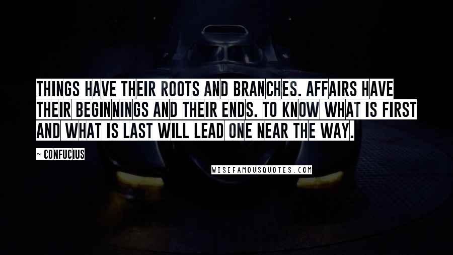 Confucius Quotes: Things have their roots and branches. Affairs have their beginnings and their ends. To know what is first and what is last will lead one near the Way.