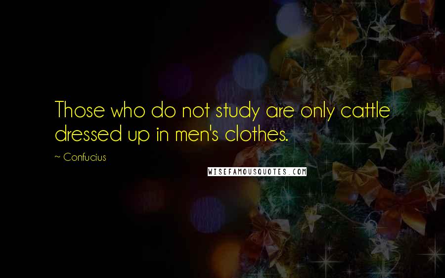 Confucius Quotes: Those who do not study are only cattle dressed up in men's clothes.