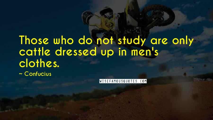 Confucius Quotes: Those who do not study are only cattle dressed up in men's clothes.