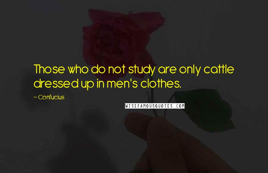 Confucius Quotes: Those who do not study are only cattle dressed up in men's clothes.