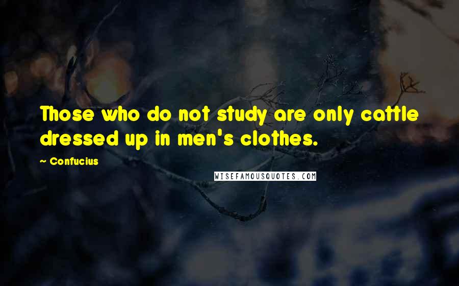 Confucius Quotes: Those who do not study are only cattle dressed up in men's clothes.