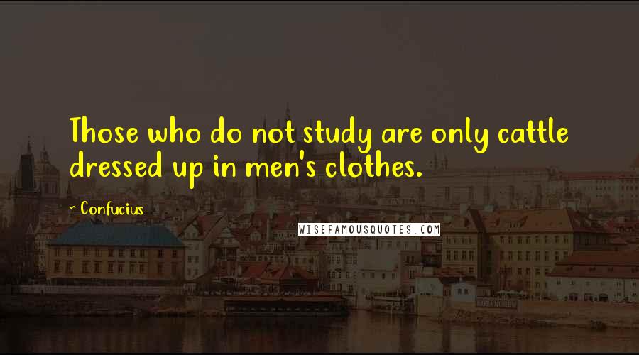 Confucius Quotes: Those who do not study are only cattle dressed up in men's clothes.