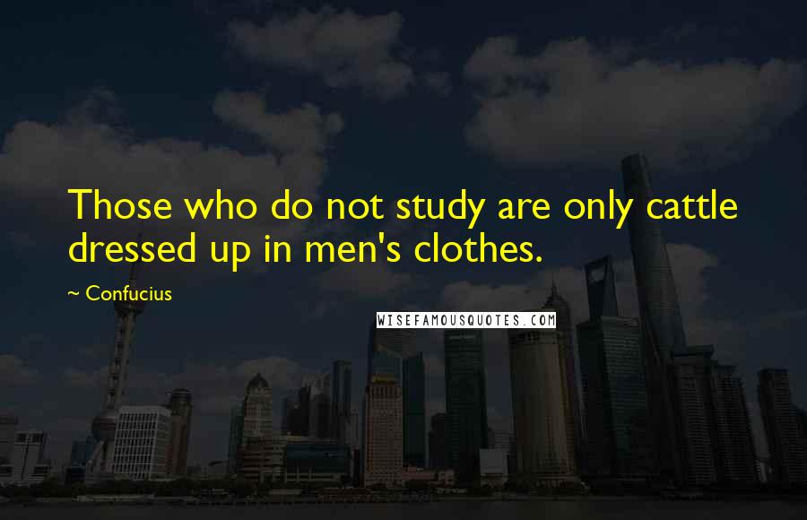 Confucius Quotes: Those who do not study are only cattle dressed up in men's clothes.