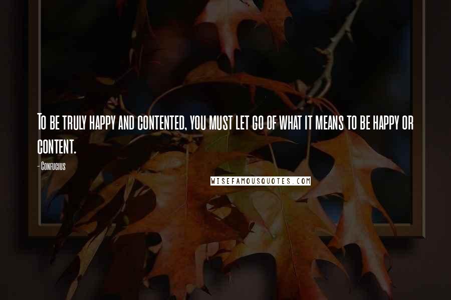 Confucius Quotes: To be truly happy and contented, you must let go of what it means to be happy or content.