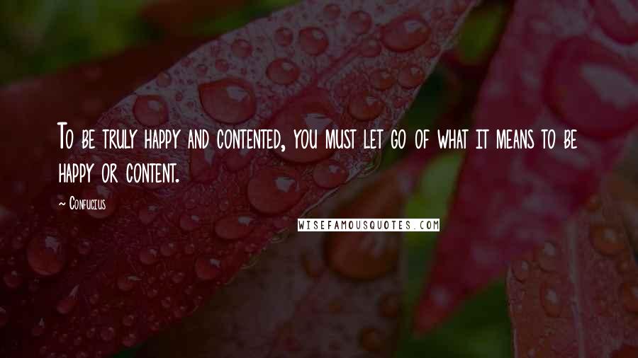 Confucius Quotes: To be truly happy and contented, you must let go of what it means to be happy or content.