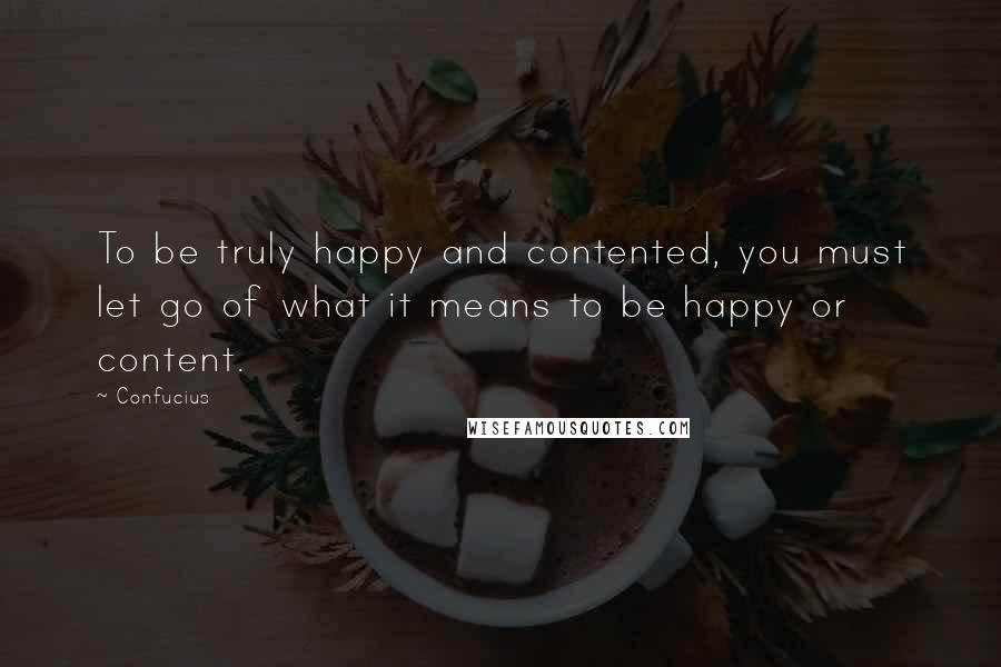 Confucius Quotes: To be truly happy and contented, you must let go of what it means to be happy or content.