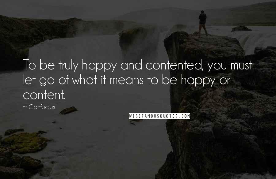 Confucius Quotes: To be truly happy and contented, you must let go of what it means to be happy or content.