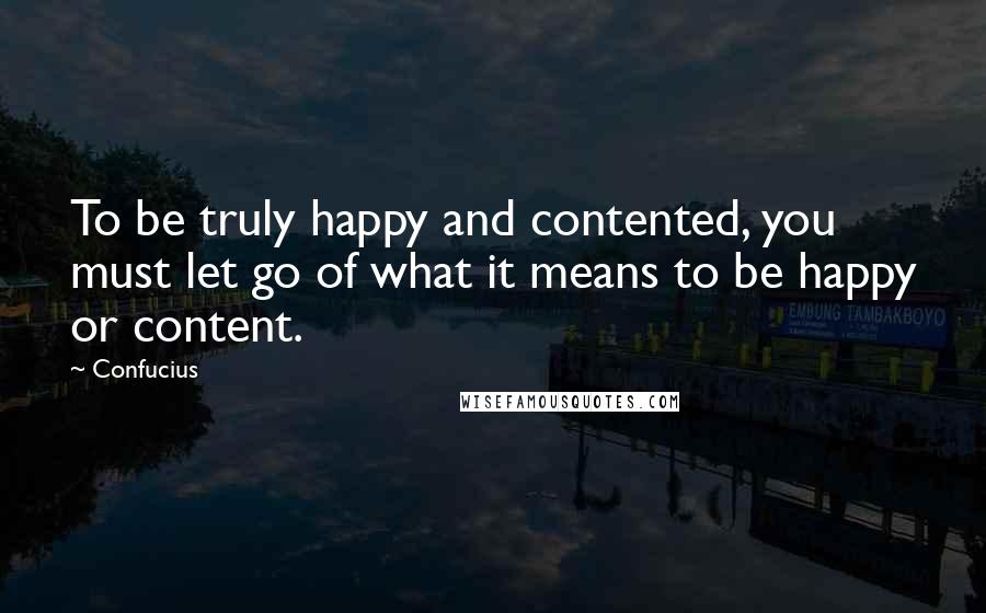 Confucius Quotes: To be truly happy and contented, you must let go of what it means to be happy or content.