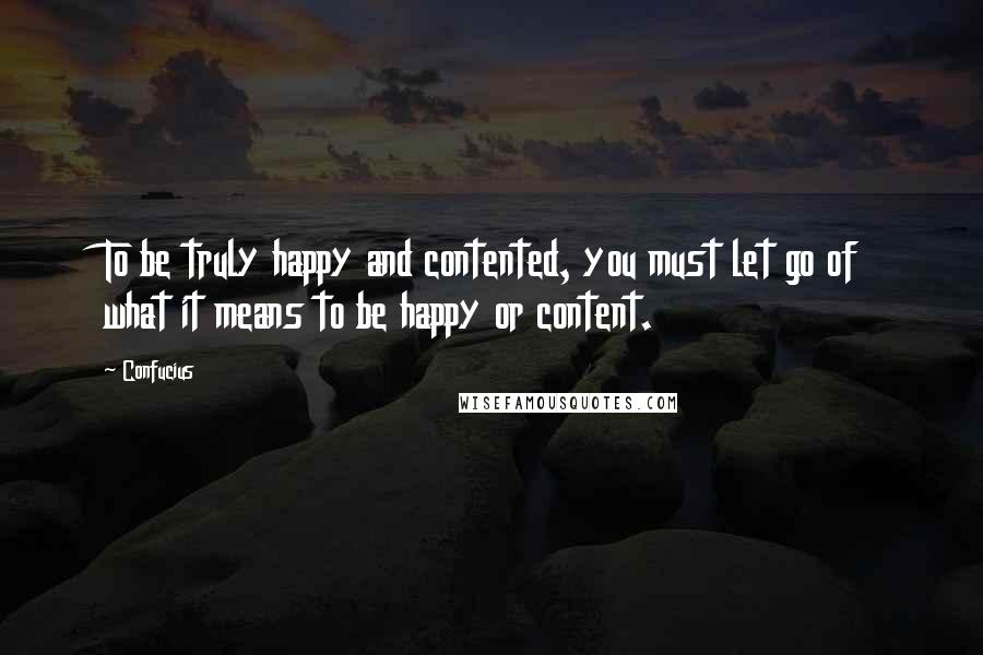Confucius Quotes: To be truly happy and contented, you must let go of what it means to be happy or content.