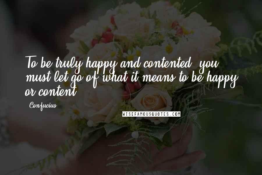 Confucius Quotes: To be truly happy and contented, you must let go of what it means to be happy or content.