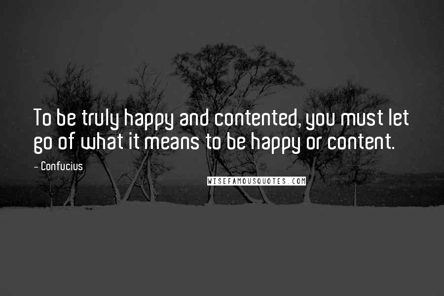 Confucius Quotes: To be truly happy and contented, you must let go of what it means to be happy or content.