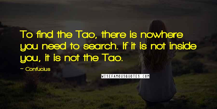 Confucius Quotes: To find the Tao, there is nowhere you need to search. If it is not inside you, it is not the Tao.