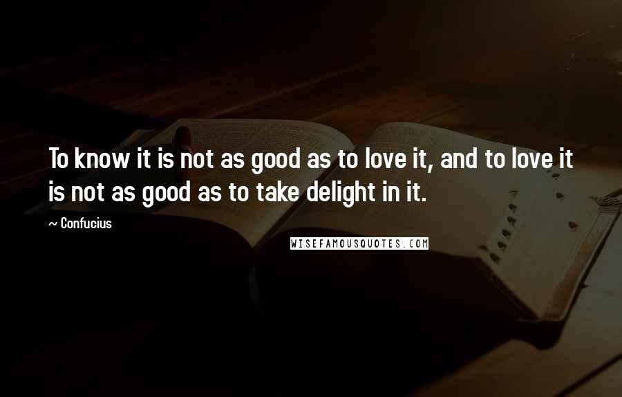 Confucius Quotes: To know it is not as good as to love it, and to love it is not as good as to take delight in it.