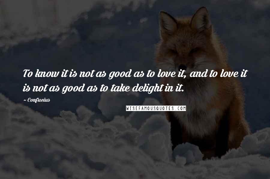 Confucius Quotes: To know it is not as good as to love it, and to love it is not as good as to take delight in it.