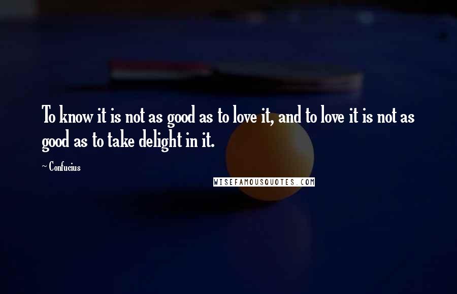 Confucius Quotes: To know it is not as good as to love it, and to love it is not as good as to take delight in it.
