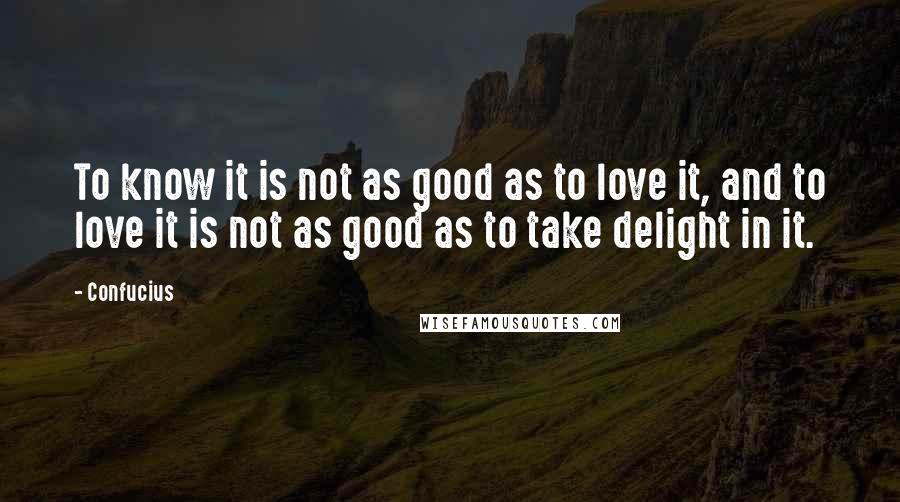 Confucius Quotes: To know it is not as good as to love it, and to love it is not as good as to take delight in it.