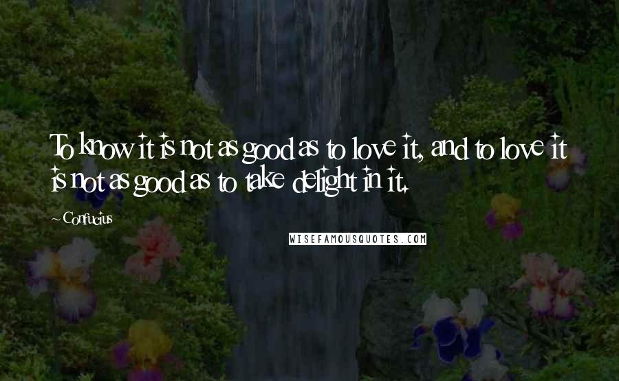 Confucius Quotes: To know it is not as good as to love it, and to love it is not as good as to take delight in it.