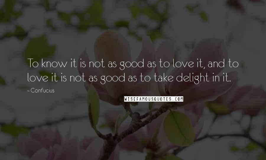 Confucius Quotes: To know it is not as good as to love it, and to love it is not as good as to take delight in it.
