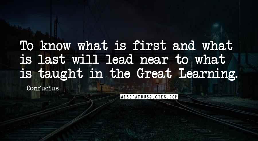 Confucius Quotes: To know what is first and what is last will lead near to what is taught in the Great Learning.