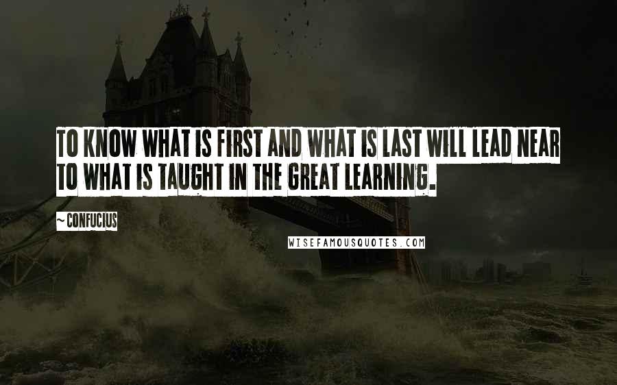 Confucius Quotes: To know what is first and what is last will lead near to what is taught in the Great Learning.