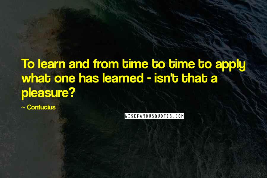 Confucius Quotes: To learn and from time to time to apply what one has learned - isn't that a pleasure?