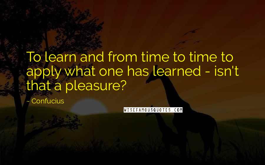Confucius Quotes: To learn and from time to time to apply what one has learned - isn't that a pleasure?