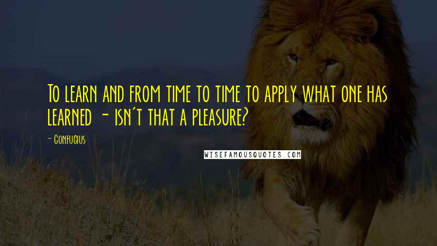 Confucius Quotes: To learn and from time to time to apply what one has learned - isn't that a pleasure?