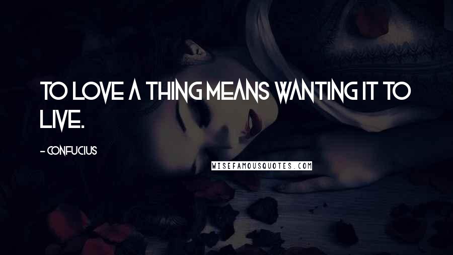 Confucius Quotes: To love a thing means wanting it to live.