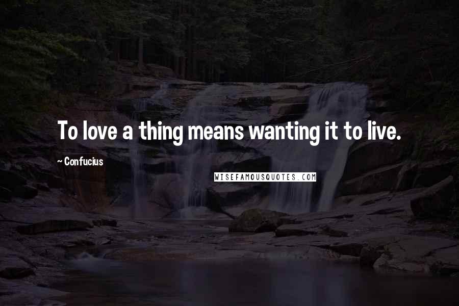 Confucius Quotes: To love a thing means wanting it to live.