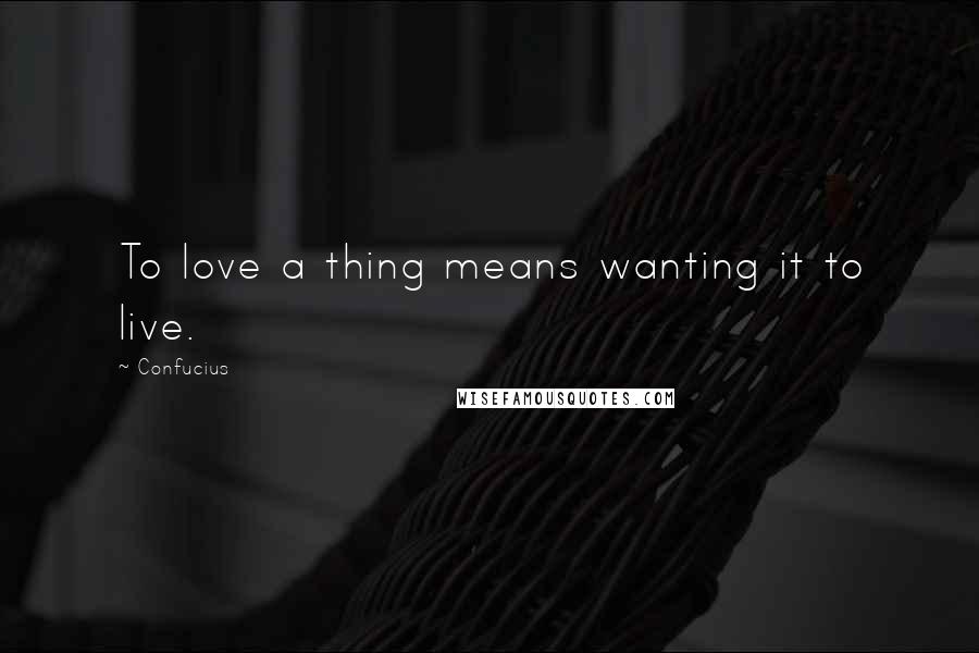 Confucius Quotes: To love a thing means wanting it to live.