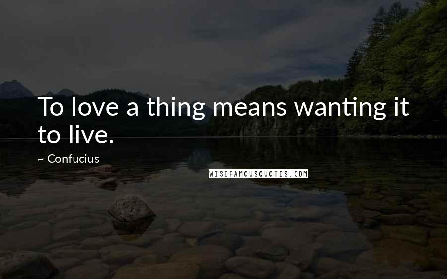 Confucius Quotes: To love a thing means wanting it to live.