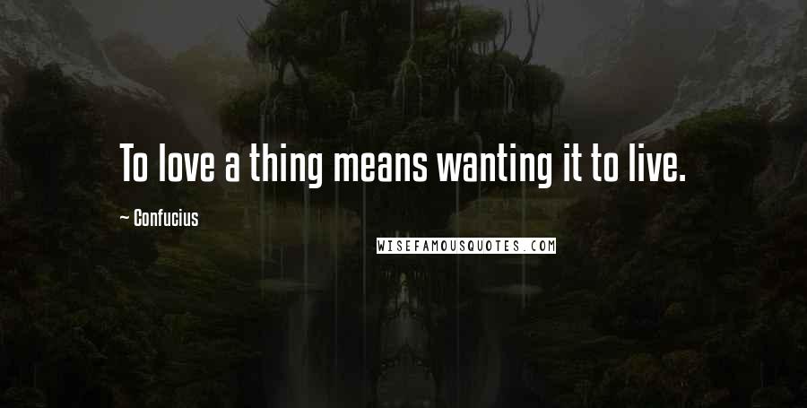 Confucius Quotes: To love a thing means wanting it to live.