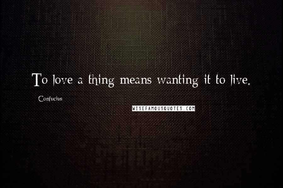 Confucius Quotes: To love a thing means wanting it to live.
