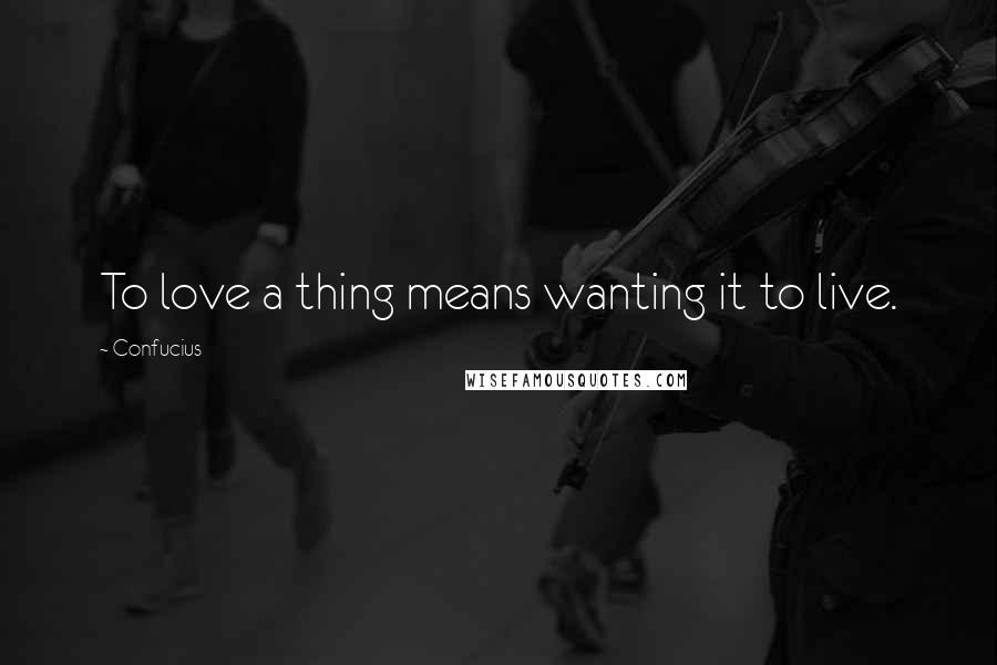 Confucius Quotes: To love a thing means wanting it to live.