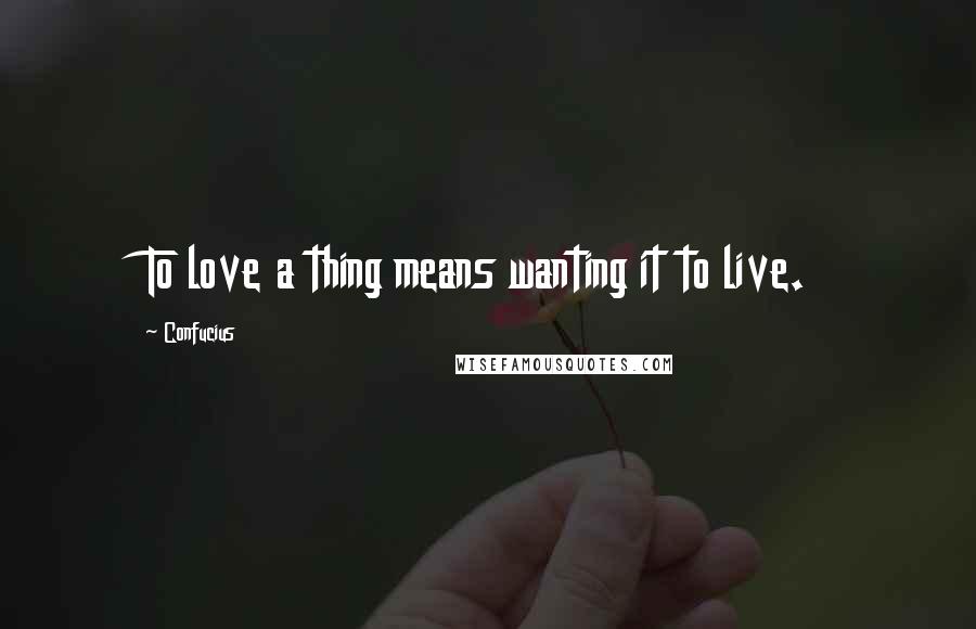 Confucius Quotes: To love a thing means wanting it to live.