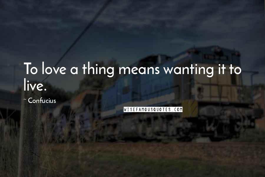 Confucius Quotes: To love a thing means wanting it to live.