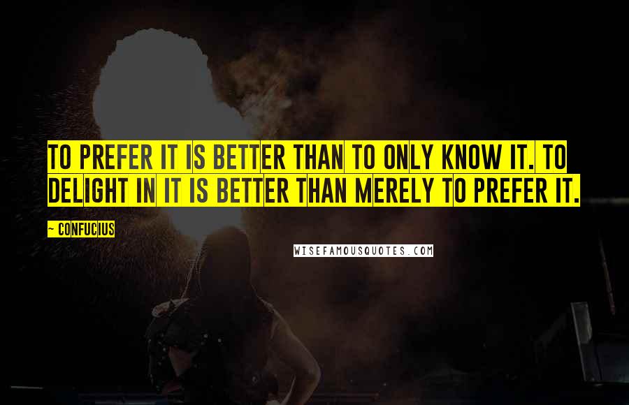 Confucius Quotes: To prefer it is better than to only know it. To delight in it is better than merely to prefer it.