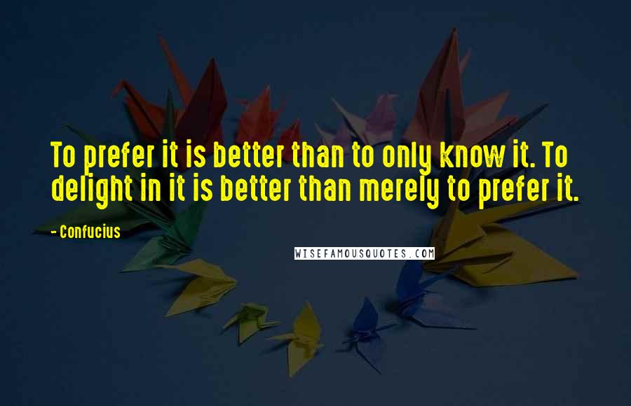 Confucius Quotes: To prefer it is better than to only know it. To delight in it is better than merely to prefer it.