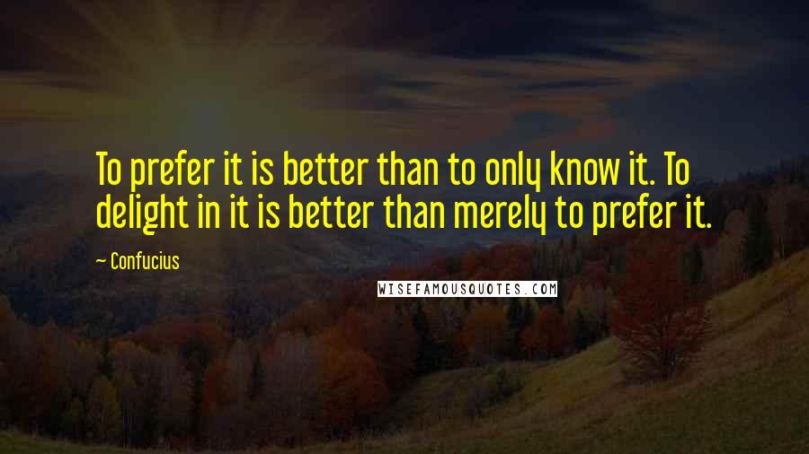 Confucius Quotes: To prefer it is better than to only know it. To delight in it is better than merely to prefer it.