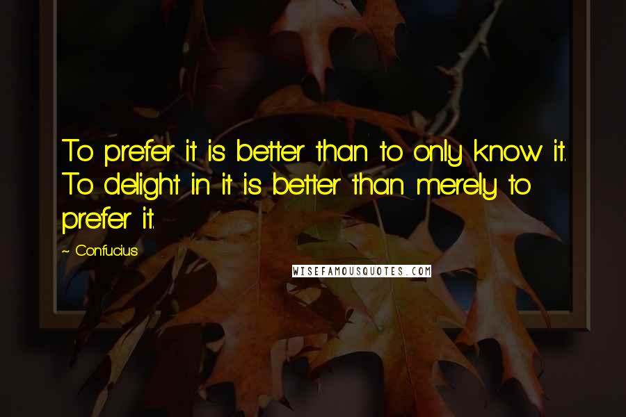 Confucius Quotes: To prefer it is better than to only know it. To delight in it is better than merely to prefer it.