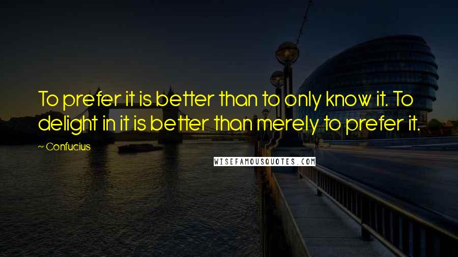 Confucius Quotes: To prefer it is better than to only know it. To delight in it is better than merely to prefer it.