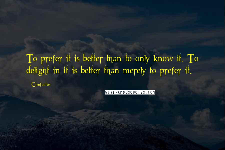Confucius Quotes: To prefer it is better than to only know it. To delight in it is better than merely to prefer it.