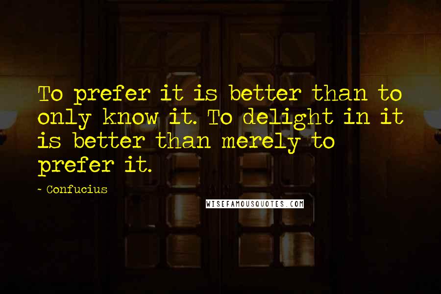 Confucius Quotes: To prefer it is better than to only know it. To delight in it is better than merely to prefer it.