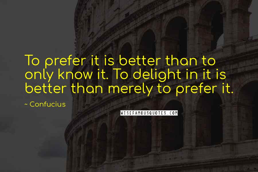 Confucius Quotes: To prefer it is better than to only know it. To delight in it is better than merely to prefer it.