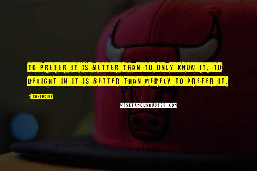 Confucius Quotes: To prefer it is better than to only know it. To delight in it is better than merely to prefer it.