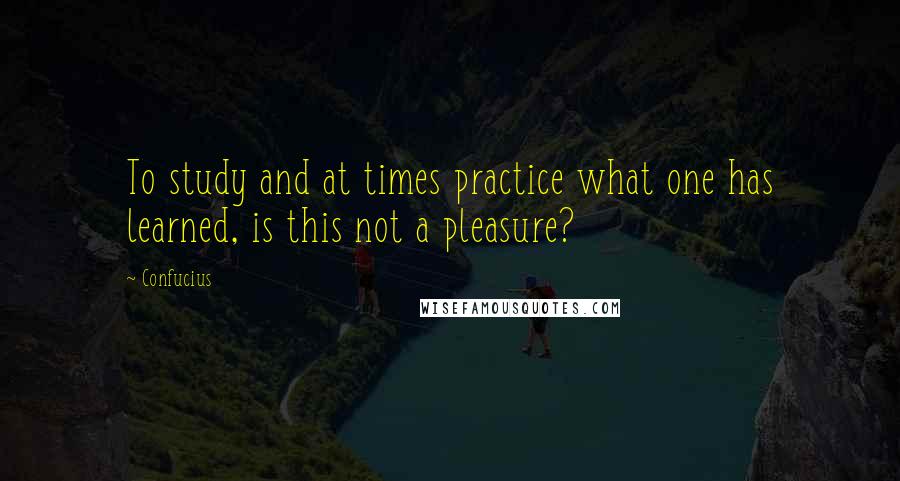 Confucius Quotes: To study and at times practice what one has learned, is this not a pleasure?