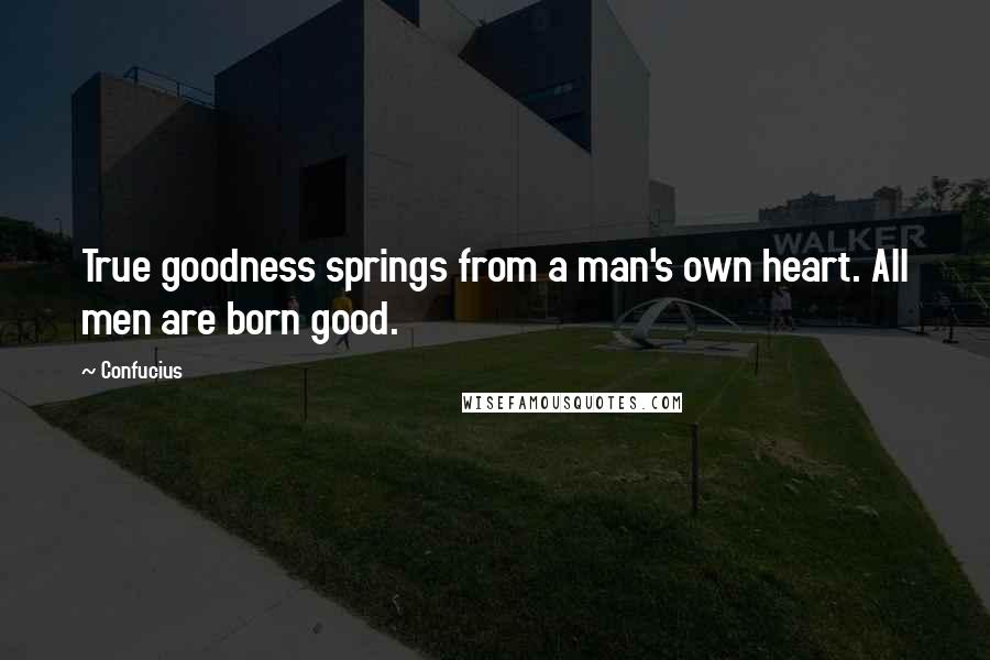 Confucius Quotes: True goodness springs from a man's own heart. All men are born good.