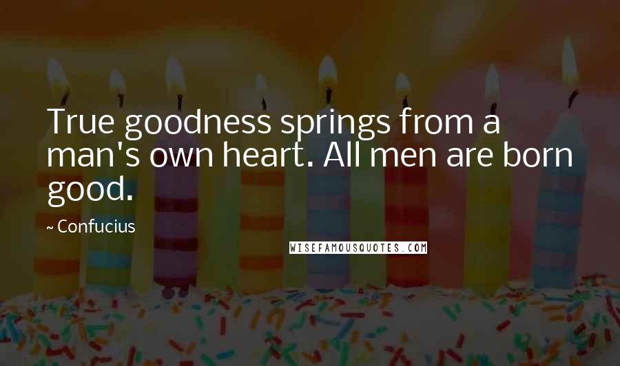 Confucius Quotes: True goodness springs from a man's own heart. All men are born good.