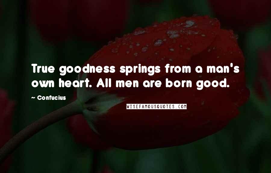 Confucius Quotes: True goodness springs from a man's own heart. All men are born good.