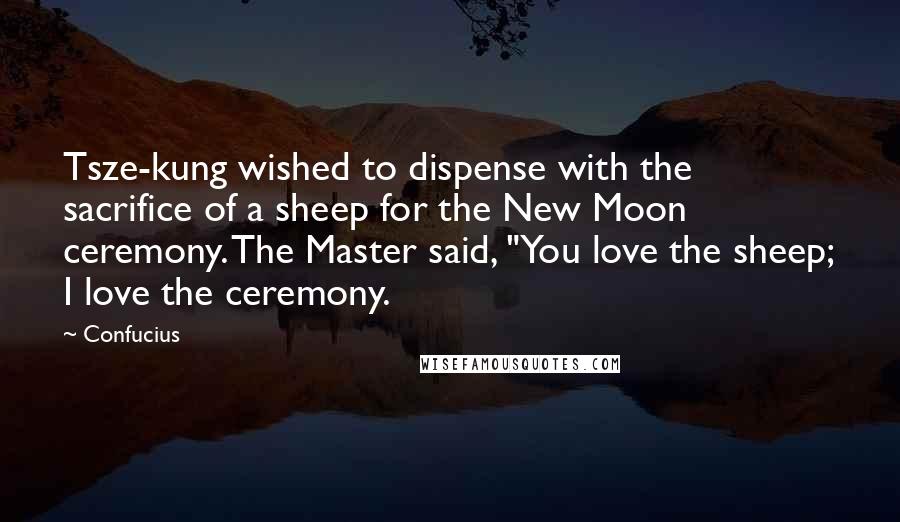 Confucius Quotes: Tsze-kung wished to dispense with the sacrifice of a sheep for the New Moon ceremony. The Master said, "You love the sheep; I love the ceremony.